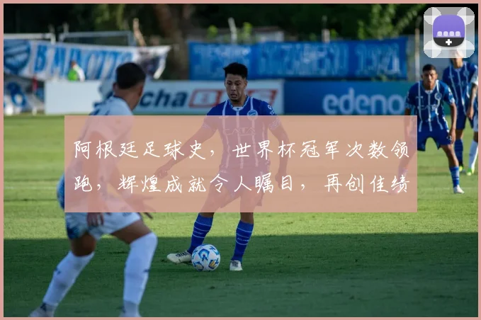阿根廷足球史，世界杯冠军次数领跑，辉煌成就令人瞩目，再创佳绩可期