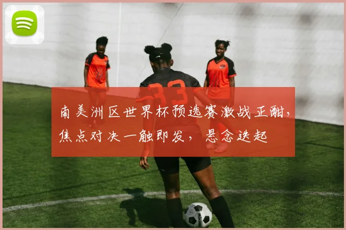 南美洲区世界杯预选赛激战正酣，焦点对决一触即发，悬念迭起