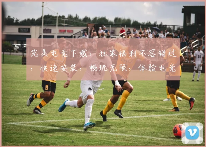 完美电竞下载，独家福利不容错过，快速安装，畅玩无限，体验电竞盛宴