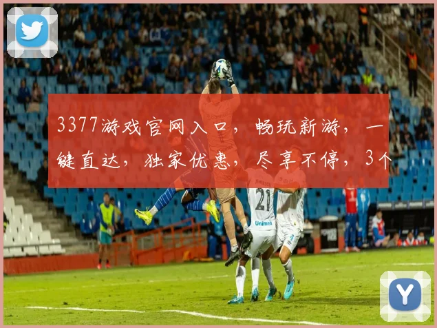 3377游戏官网入口，畅玩新游，一键直达，独家优惠，尽享不停，3个理由必看