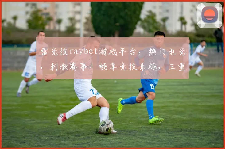 雷竞技raybet游戏平台，热门电竞，刺激赛事，畅享竞技乐趣，三重福利等你来